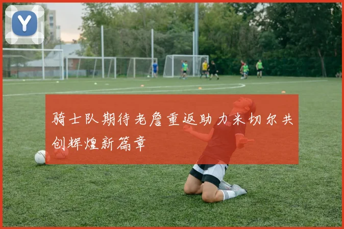 骑士队期待老詹重返助力米切尔共创辉煌新篇章
