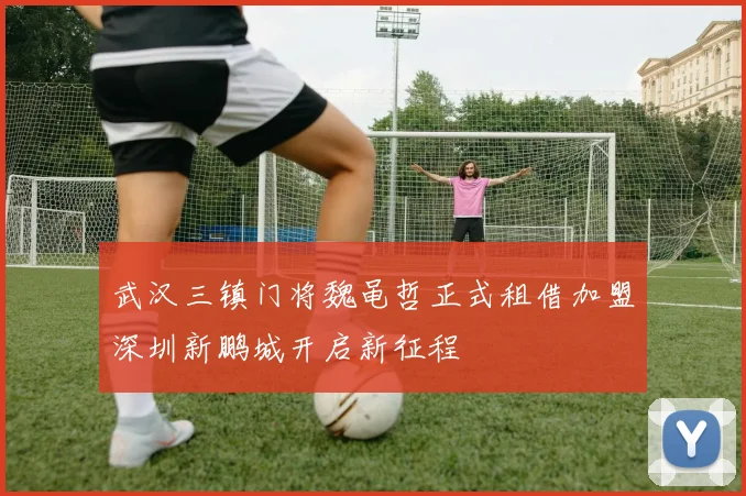 武汉三镇门将魏黾哲正式租借加盟深圳新鹏城开启新征程