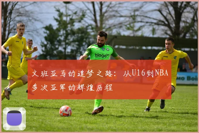 文班亚马的追梦之路：从U16到NBA多次亚军的辉煌历程