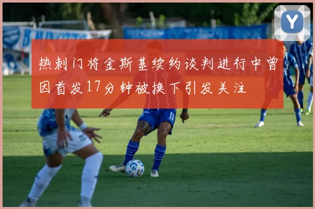 热刺门将金斯基续约谈判进行中曾因首发17分钟被换下引发关注