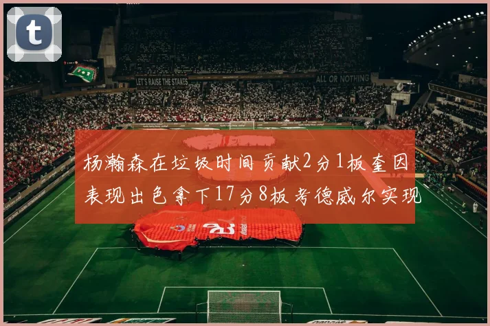 杨瀚森在垃圾时间贡献2分1板奎因表现出色拿下17分8板考德威尔实现双双14板转正