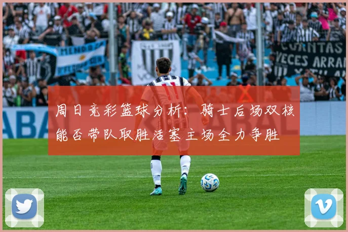 周日竞彩篮球分析：骑士后场双核能否带队取胜活塞主场全力争胜