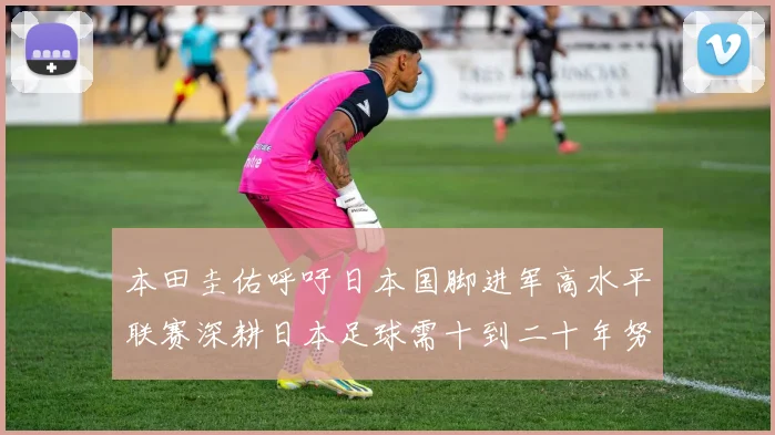 本田圭佑呼吁日本国脚进军高水平联赛深耕日本足球需十到二十年努力