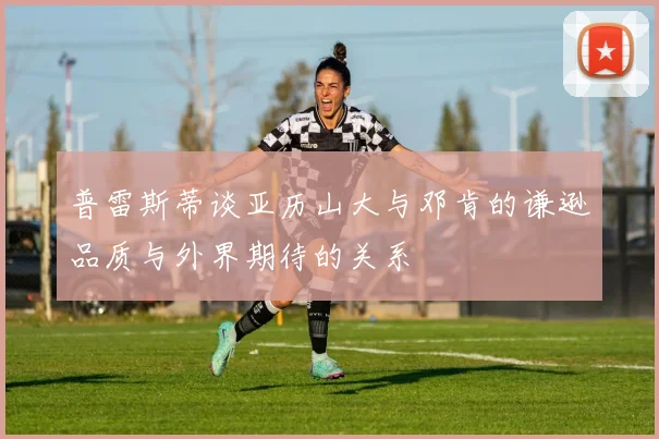 普雷斯蒂谈亚历山大与邓肯的谦逊品质与外界期待的关系