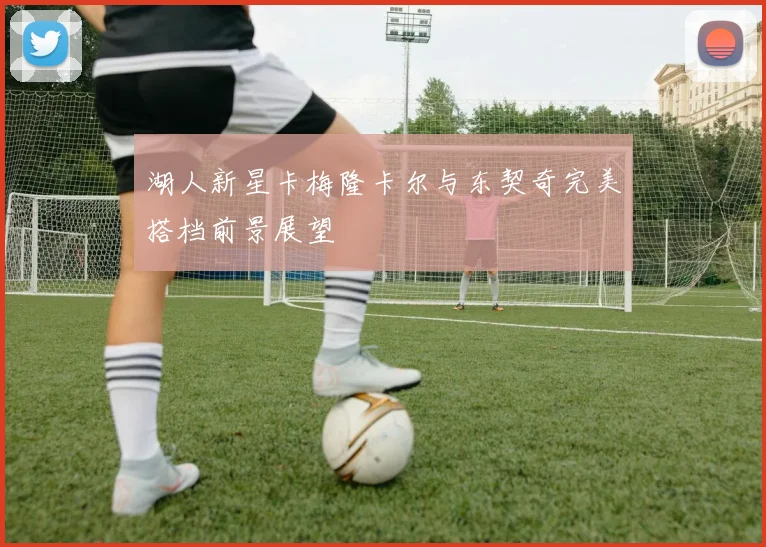 湖人新星卡梅隆卡尔与东契奇完美搭档前景展望
