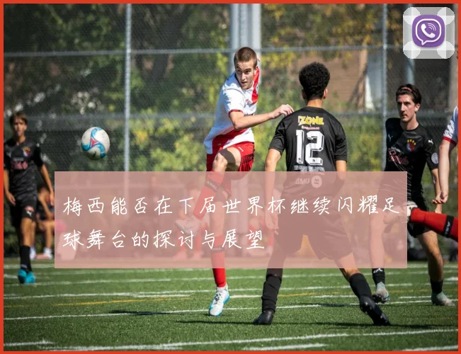 梅西能否在下届世界杯继续闪耀足球舞台的探讨与展望