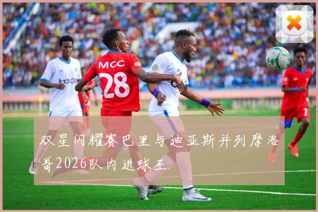 双星闪耀赛巴里与迪亚斯并列摩洛哥2026队内进球王
