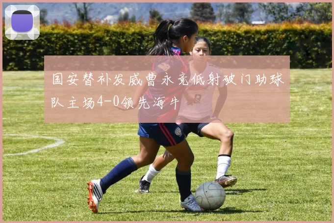 国安替补发威曹永竞低射破门助球队主场4-0领先海牛