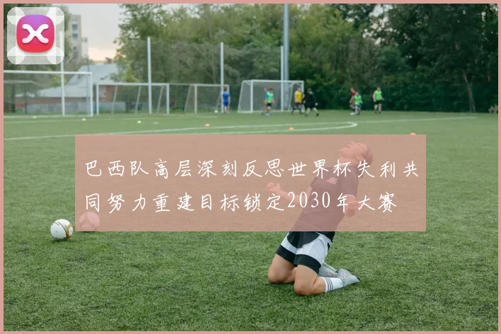 巴西队高层深刻反思世界杯失利共同努力重建目标锁定2030年大赛