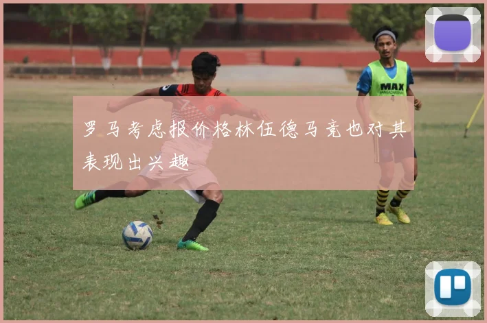 罗马考虑报价格林伍德马竞也对其表现出兴趣