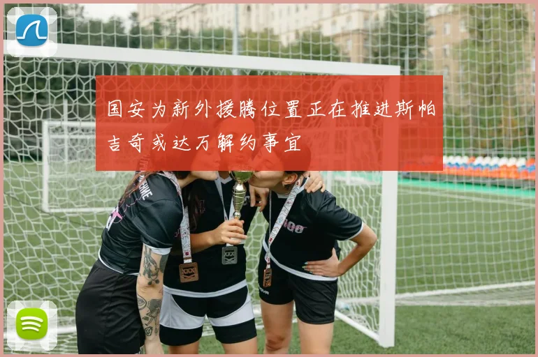 国安为新外援腾位置正在推进斯帕吉奇或达万解约事宜
