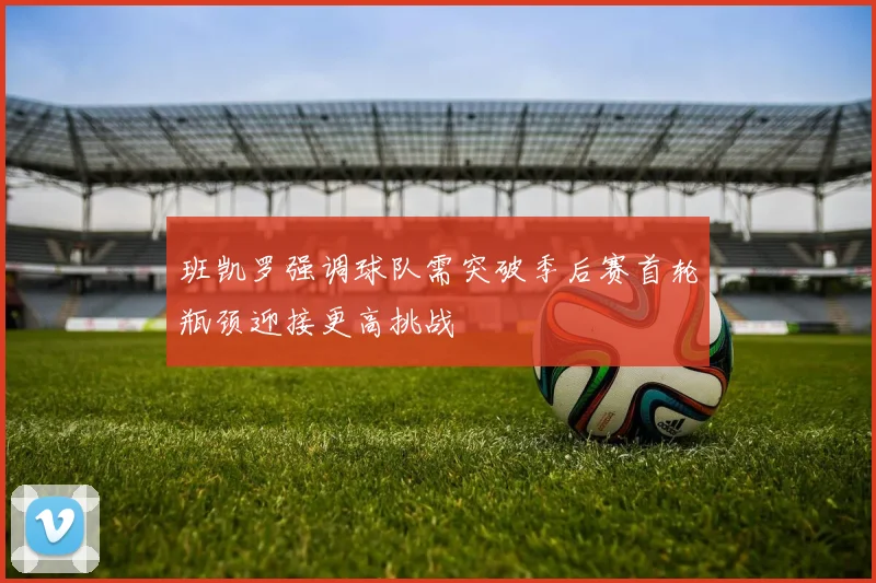 班凯罗强调球队需突破季后赛首轮瓶颈迎接更高挑战