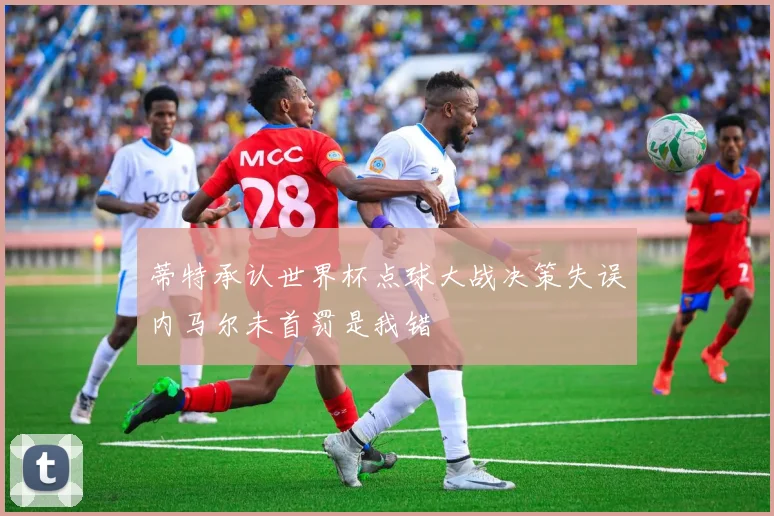 蒂特承认世界杯点球大战决策失误内马尔未首罚是我错