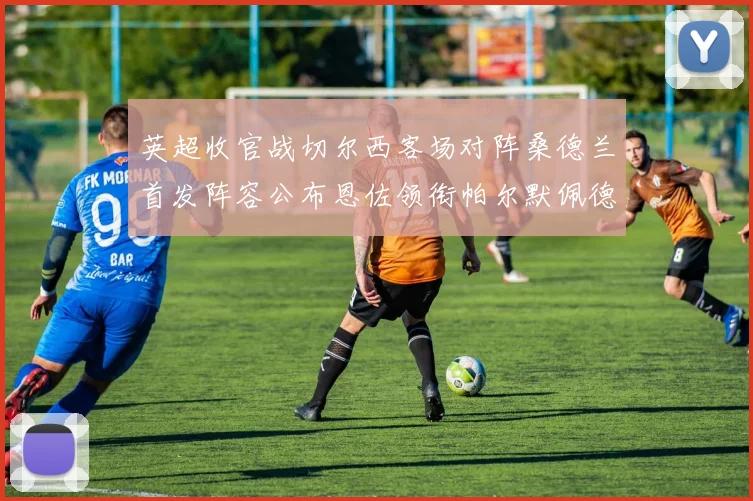 英超收官战切尔西客场对阵桑德兰首发阵容公布恩佐领衔帕尔默佩德罗先发