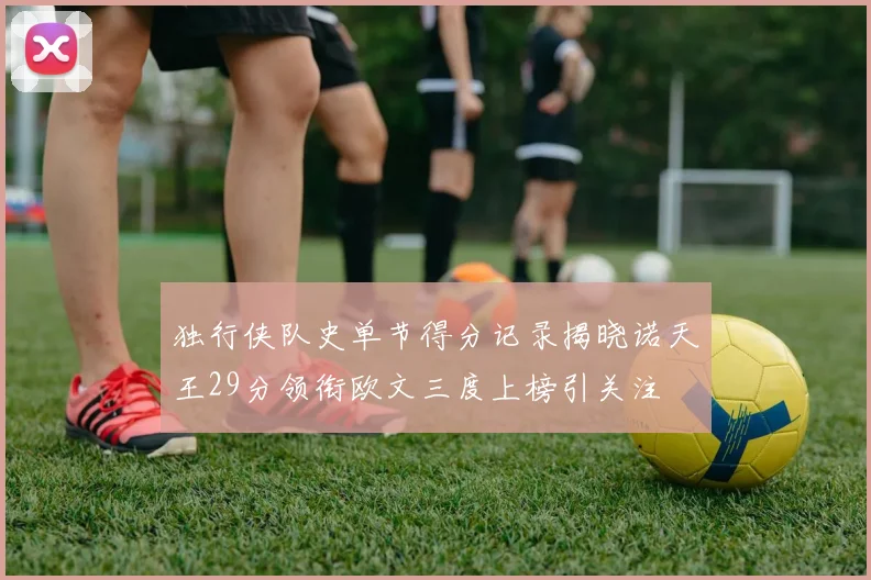 独行侠队史单节得分记录揭晓诺天王29分领衔欧文三度上榜引关注