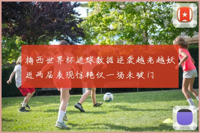 梅西世界杯进球数据逆袭越老越妖近两届表现惊艳仅一场未破门