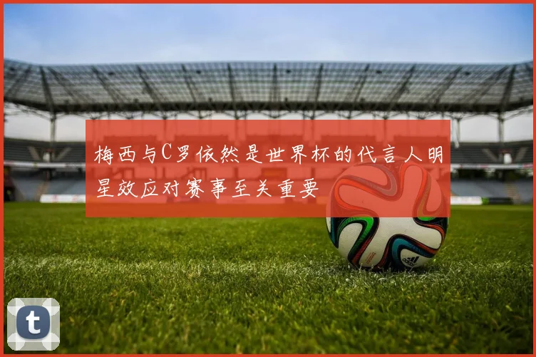 梅西与C罗依然是世界杯的代言人明星效应对赛事至关重要