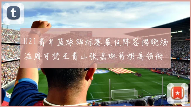 U21青年篮球锦标赛最佳阵容揭晓杨溢周可梵王青山张嘉琳蒋祺禹领衔出战