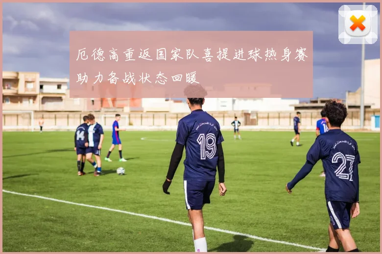厄德高重返国家队喜提进球热身赛助力备战状态回暖