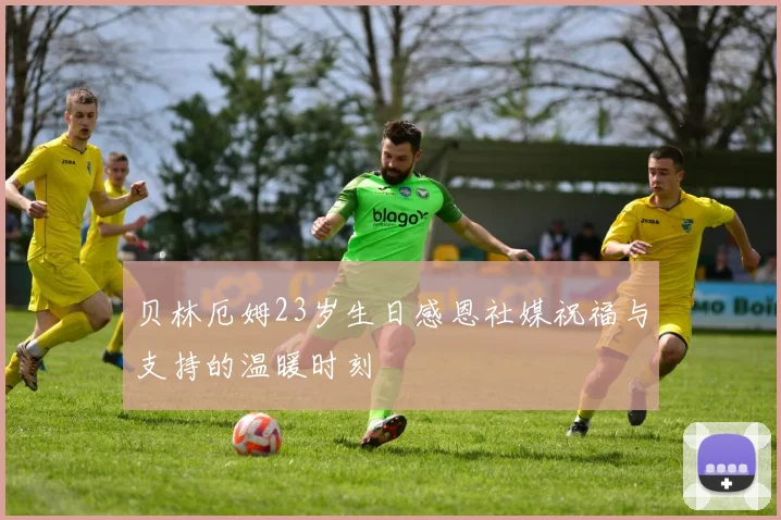 贝林厄姆23岁生日感恩社媒祝福与支持的温暖时刻