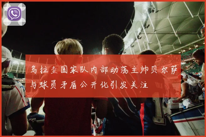 乌拉圭国家队内部动荡主帅贝尔萨与球员矛盾公开化引发关注